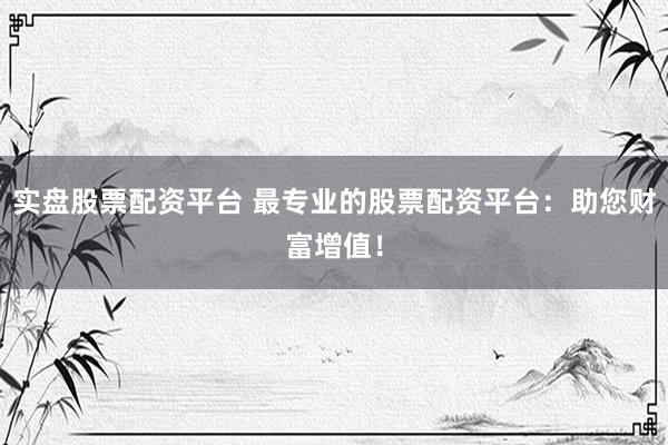 实盘股票配资平台 最专业的股票配资平台：助您财富增值！