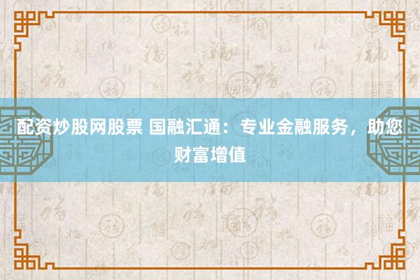 配资炒股网股票 国融汇通：专业金融服务，助您财富增值