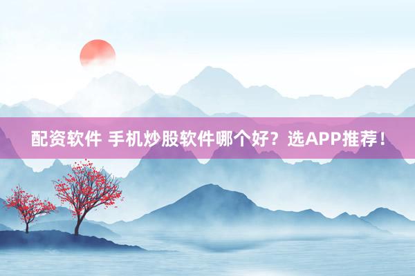 配资软件 手机炒股软件哪个好？选APP推荐！
