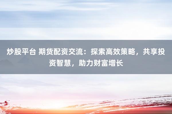 炒股平台 期货配资交流：探索高效策略，共享投资智慧，助力财富增长