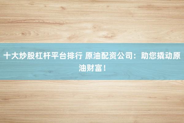 十大炒股杠杆平台排行 原油配资公司：助您撬动原油财富！