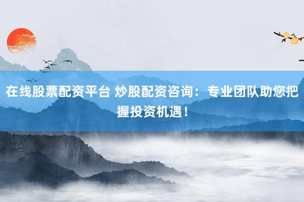 在线股票配资平台 炒股配资咨询：专业团队助您把握投资机遇！