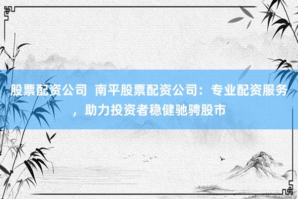 股票配资公司  南平股票配资公司：专业配资服务，助力投资者稳健驰骋股市