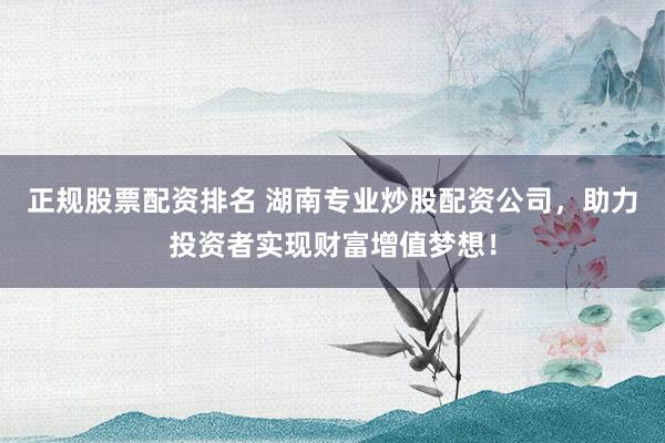 正规股票配资排名 湖南专业炒股配资公司，助力投资者实现财富增值梦想！