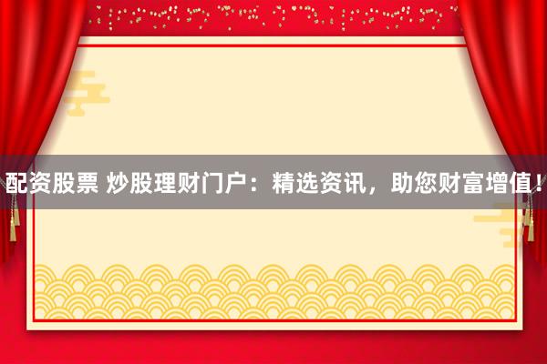 配资股票 炒股理财门户：精选资讯，助您财富增值！