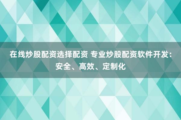 在线炒股配资选择配资 专业炒股配资软件开发：安全、高效、定制化