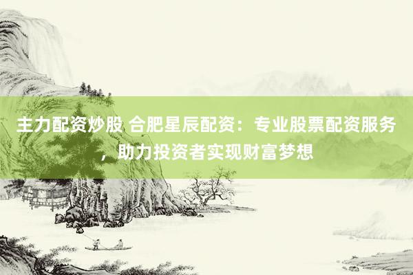 主力配资炒股 合肥星辰配资：专业股票配资服务，助力投资者实现财富梦想