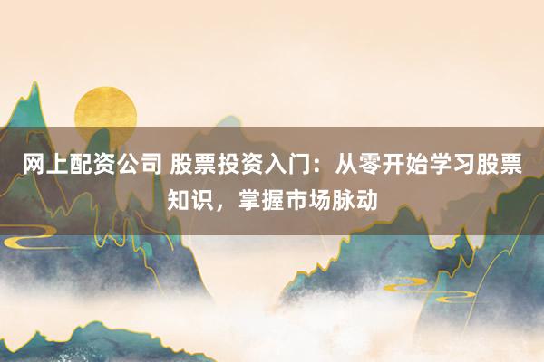 网上配资公司 股票投资入门：从零开始学习股票知识，掌握市场脉动