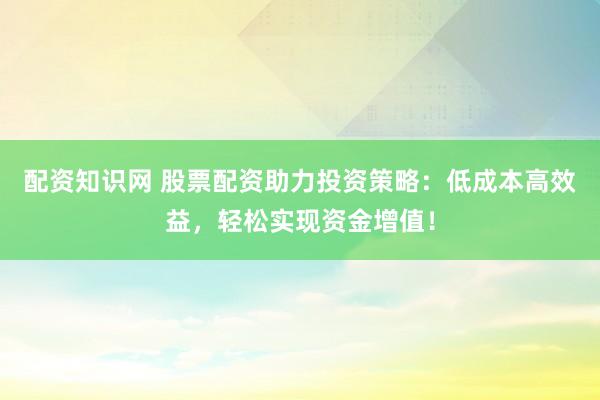 配资知识网 股票配资助力投资策略：低成本高效益，轻松实现资金增值！