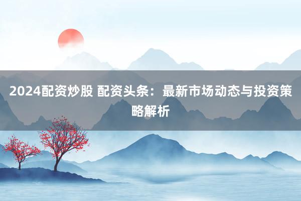 2024配资炒股 配资头条：最新市场动态与投资策略解析