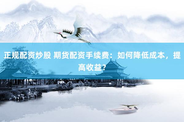 正规配资炒股 期货配资手续费：如何降低成本，提高收益？