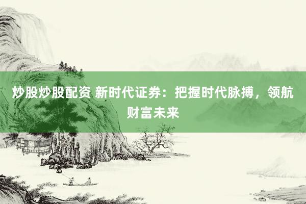 炒股炒股配资 新时代证券：把握时代脉搏，领航财富未来