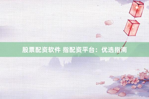 股票配资软件 指配资平台：优选指南