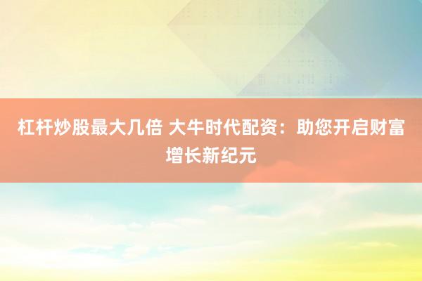 杠杆炒股最大几倍 大牛时代配资：助您开启财富增长新纪元