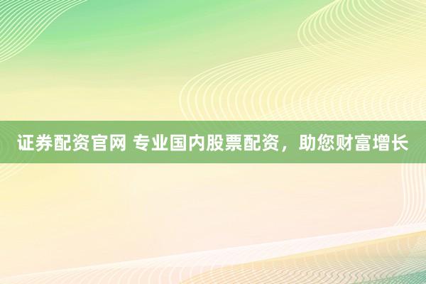 证券配资官网 专业国内股票配资，助您财富增长